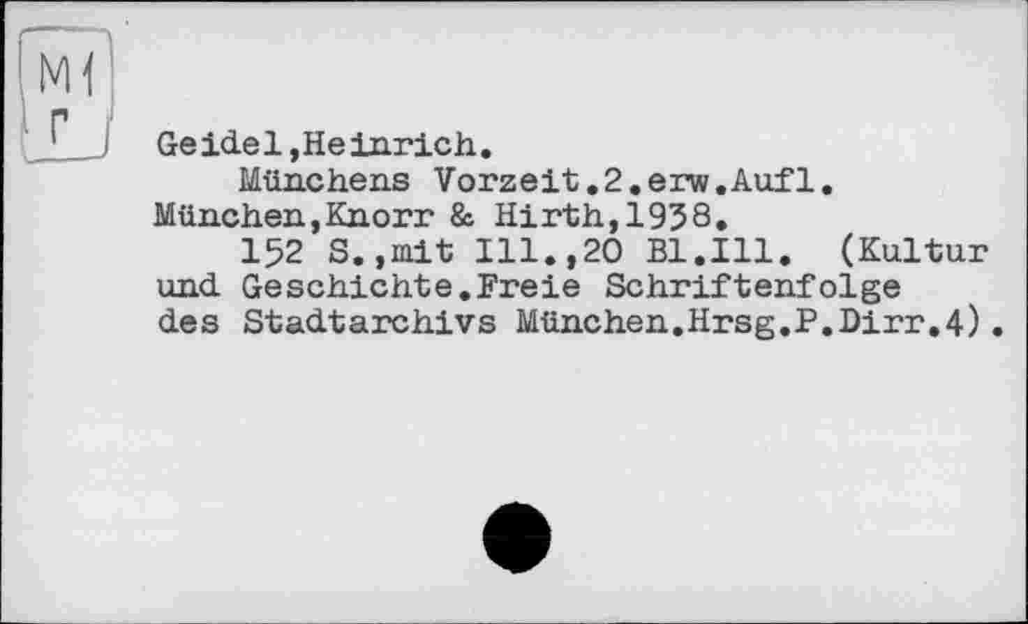 ﻿Ge ide 1, He inrich.
Münchens Vorzeit.2.erw.Auf1.
München,Knorr & Hirth,1938.
152 S.,mit Ill.,20 Bl.Ill. (Kultur und Geschichte.Freie Schriftenfolge des Stadtarchivs München.Hrsg.P.Dirr.4)•